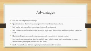 Advantages
• Flexible and adaptable to changes
• Quick iterations that reduce development time and speed up delivery
• It is useful when you have to reduce the overall project risk
• It is easier to transfer deliverables as scripts, high-level abstractions and intermediate codes are
used.
• Due to code generators and code reuse, there is reduction of manual coding
• Increased customer satisfaction due to high level collaboration and coordination between
stakeholders (developers, clients and end users)
• Each phase in RAD delivers highest priority functionality to client
 
