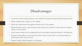 Disadvantages
• It cant be used for smaller projects, only suitable for projects having small development time
• When technical risk is high, it is not suitable
• Need user requirements throughout the life cycle of the product
• Reduced features due to time boxing, where features are pushed to a later version to finish a
release in short period
• Only systems which can be modularized can be developed using this model of development.
• Progress and problems accustomed are hard to track as such there is no documentation to
demonstrate what has been done
• Requires highly skilled designers or developers
 