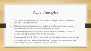 Agile Principles
1. Our highest priority is to satisfy the customer through early and continuous
delivery of valuable software.
2. Welcome changing requirements, even late in development. Agile processes
harness change for the customer’s competitive advantage.
3. Deliver working software frequently, from a couple of weeks to a couple of
months, with a preference to the shorter timescale.
4. Business people and developers must work together daily throughout the project.
5. Build projects around motivated individuals. Give them the environment and
support they need, and trust them to get the job done.
 