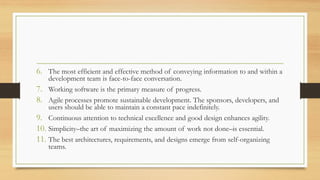6. The most efficient and effective method of conveying information to and within a
development team is face-to-face conversation.
7. Working software is the primary measure of progress.
8. Agile processes promote sustainable development. The sponsors, developers, and
users should be able to maintain a constant pace indefinitely.
9. Continuous attention to technical excellence and good design enhances agility.
10. Simplicity–the art of maximizing the amount of work not done–is essential.
11. The best architectures, requirements, and designs emerge from self-organizing
teams.
 