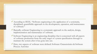 According to IEEE, “Software engineering is the application of a systematic,
disciplined, quantifiable approach to the development, operation, and maintenance
of software.”
Basically, software Engineering is a systematic approach to the analysis, design,
implementation and maintenance of software.
Software Engineering is an engineering discipline that is concerned with all aspects
of software production from the early stages of system specification through to
maintain the system after it has gone into use.
Here, two aspects of software were defined: Software Characteristics & Software
Process Activities
 