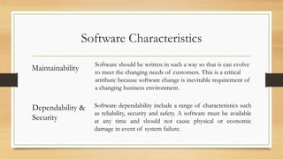 Software Characteristics
Maintainability Software should be written in such a way so that is can evolve
to meet the changing needs of customers. This is a critical
attribute because software change is inevitable requirement of
a changing business environment.
Dependability &
Security
Software dependability include a range of characteristics such
as reliability, security and safety. A software must be available
at any time and should not cause physical or economic
damage in event of system failure.
 