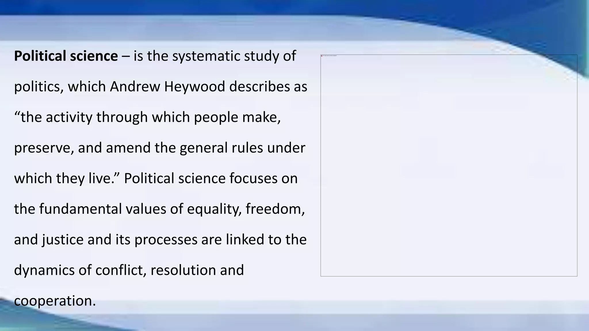 Political science – is the systematic study of
politics, which Andrew Heywood describes as
“the activity through which people make,
preserve, and amend the general rules under
which they live.” Political science focuses on
the fundamental values of equality, freedom,
and justice and its processes are linked to the
dynamics of conflict, resolution and
cooperation.
 