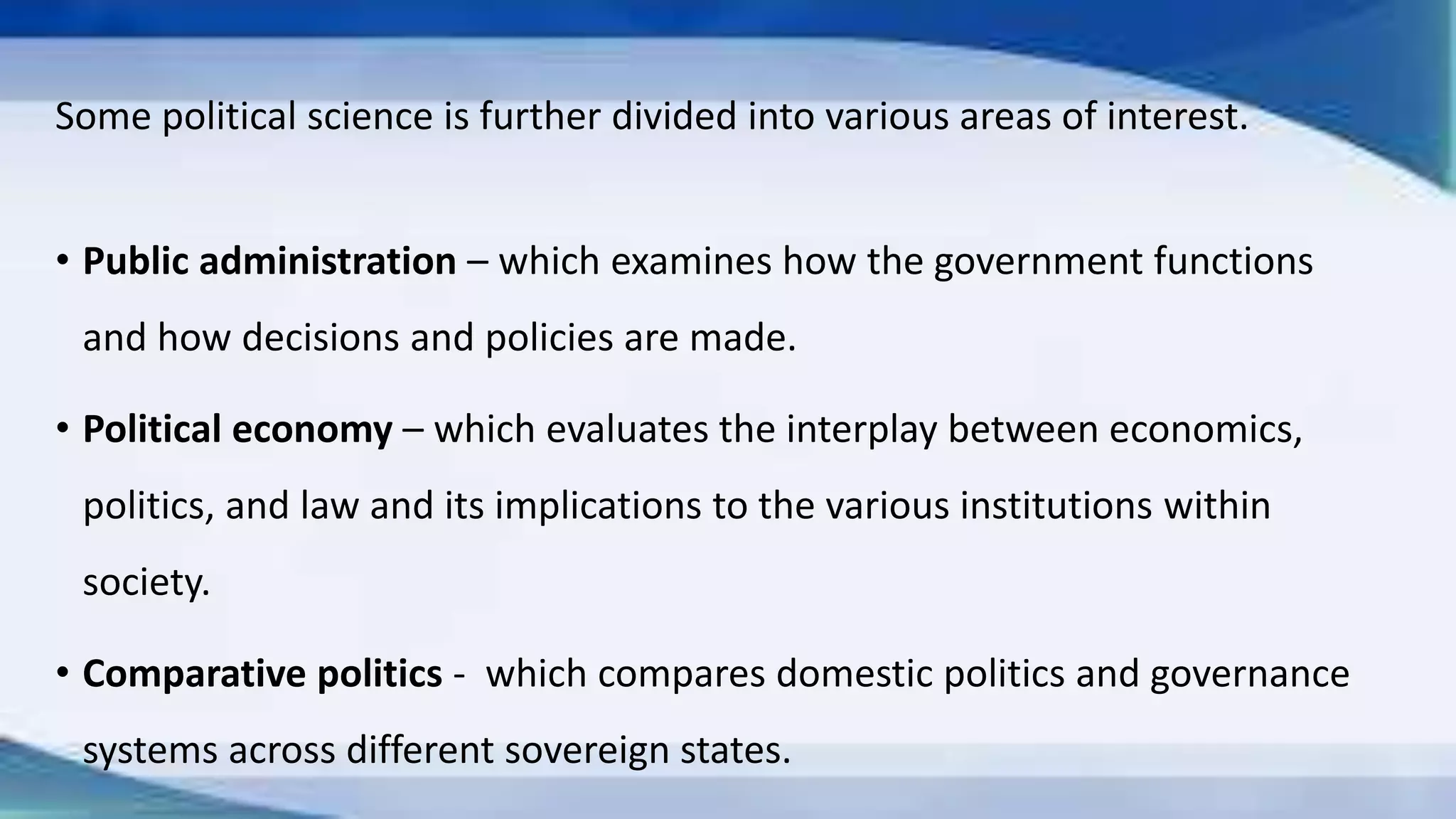 Some political science is further divided into various areas of interest.
• Public administration – which examines how the government functions
and how decisions and policies are made.
• Political economy – which evaluates the interplay between economics,
politics, and law and its implications to the various institutions within
society.
• Comparative politics - which compares domestic politics and governance
systems across different sovereign states.
 