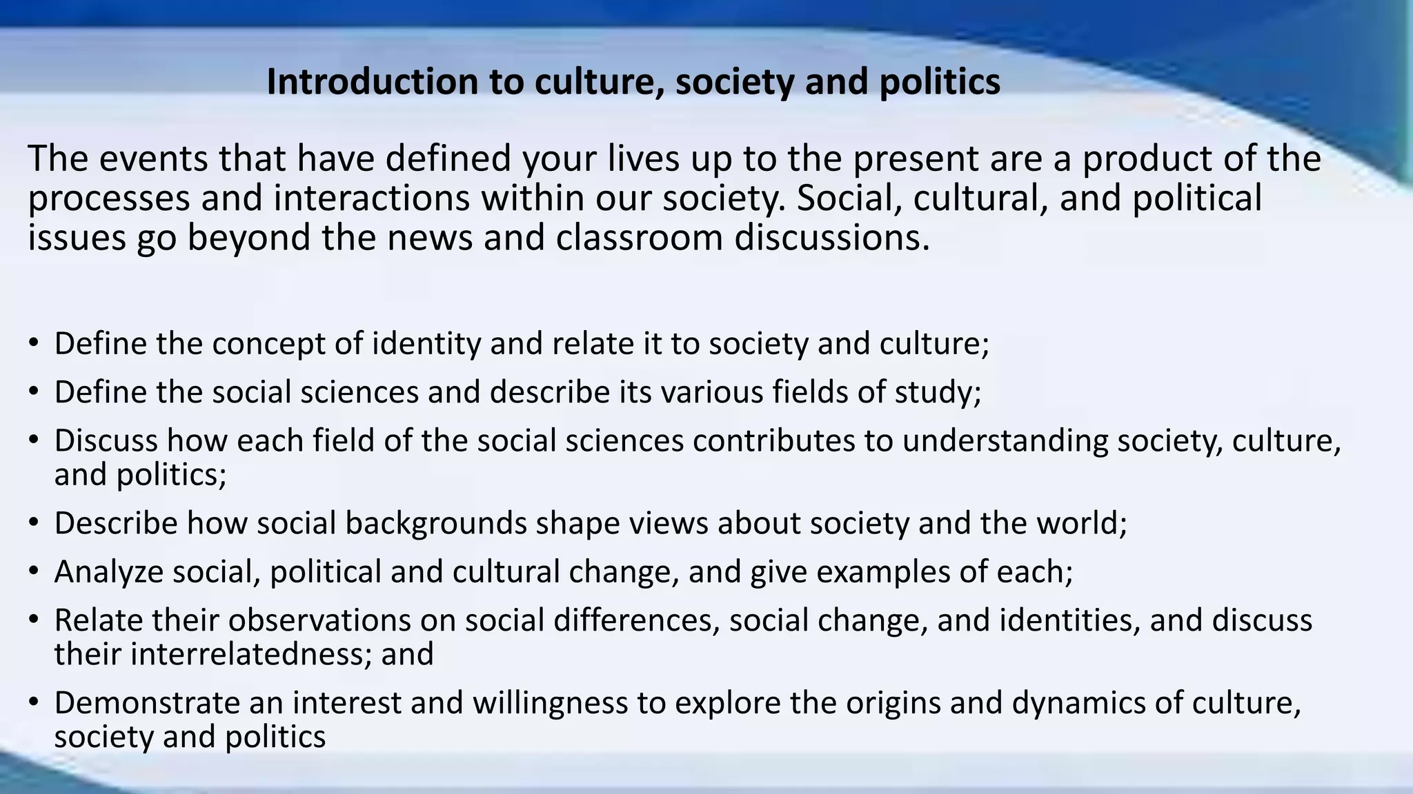 Introduction to culture, society and politics
The events that have defined your lives up to the present are a product of the
processes and interactions within our society. Social, cultural, and political
issues go beyond the news and classroom discussions.
• Define the concept of identity and relate it to society and culture;
• Define the social sciences and describe its various fields of study;
• Discuss how each field of the social sciences contributes to understanding society, culture,
and politics;
• Describe how social backgrounds shape views about society and the world;
• Analyze social, political and cultural change, and give examples of each;
• Relate their observations on social differences, social change, and identities, and discuss
their interrelatedness; and
• Demonstrate an interest and willingness to explore the origins and dynamics of culture,
society and politics
 