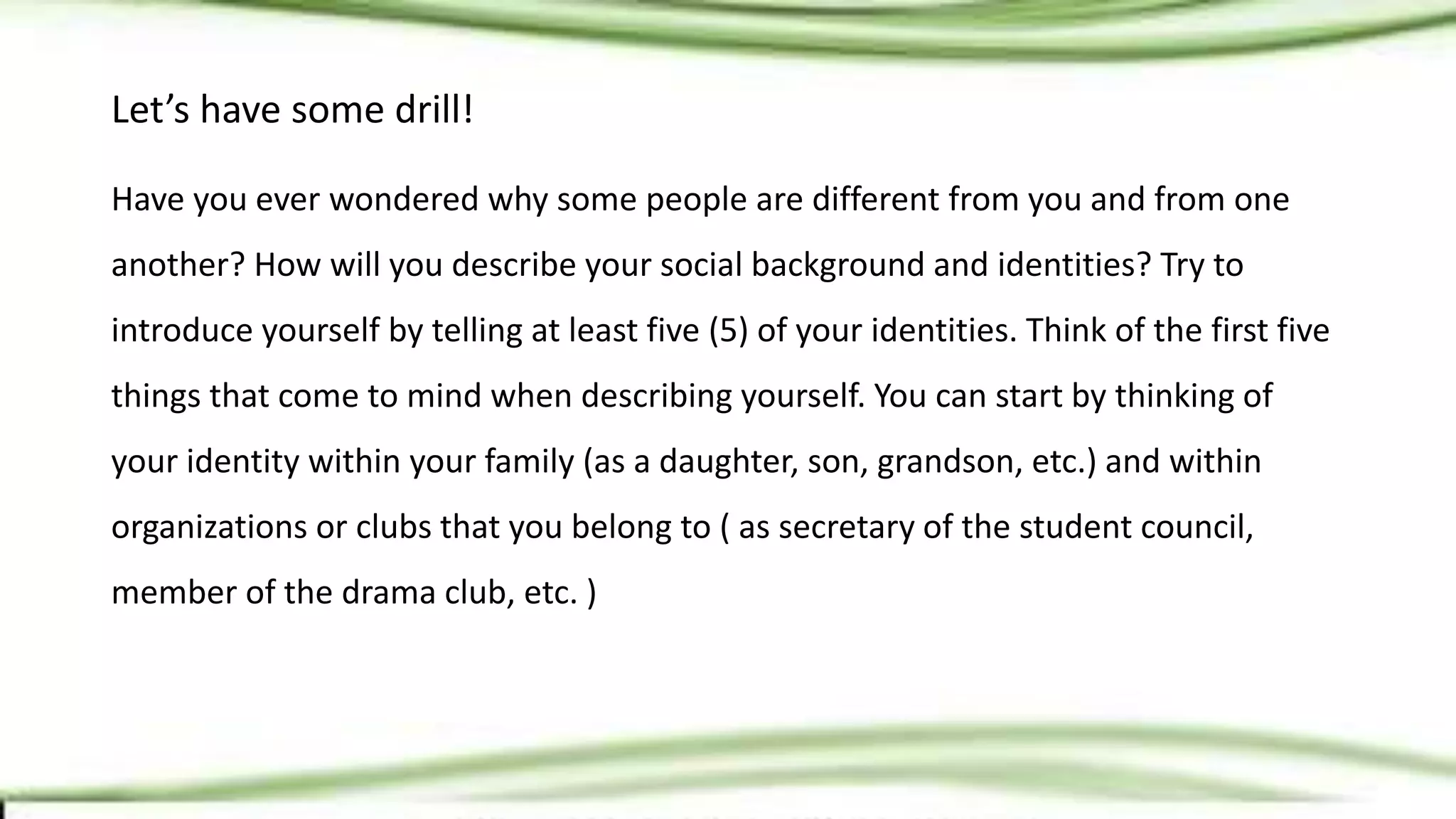 Let’s have some drill!
Have you ever wondered why some people are different from you and from one
another? How will you describe your social background and identities? Try to
introduce yourself by telling at least five (5) of your identities. Think of the first five
things that come to mind when describing yourself. You can start by thinking of
your identity within your family (as a daughter, son, grandson, etc.) and within
organizations or clubs that you belong to ( as secretary of the student council,
member of the drama club, etc. )
 