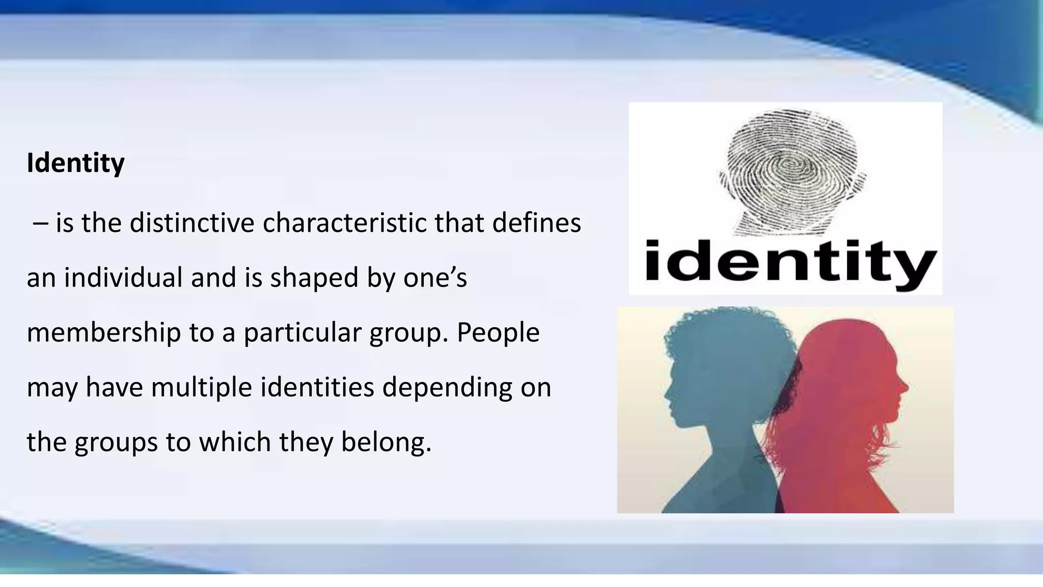 Identity
– is the distinctive characteristic that defines
an individual and is shaped by one’s
membership to a particular group. People
may have multiple identities depending on
the groups to which they belong.
 