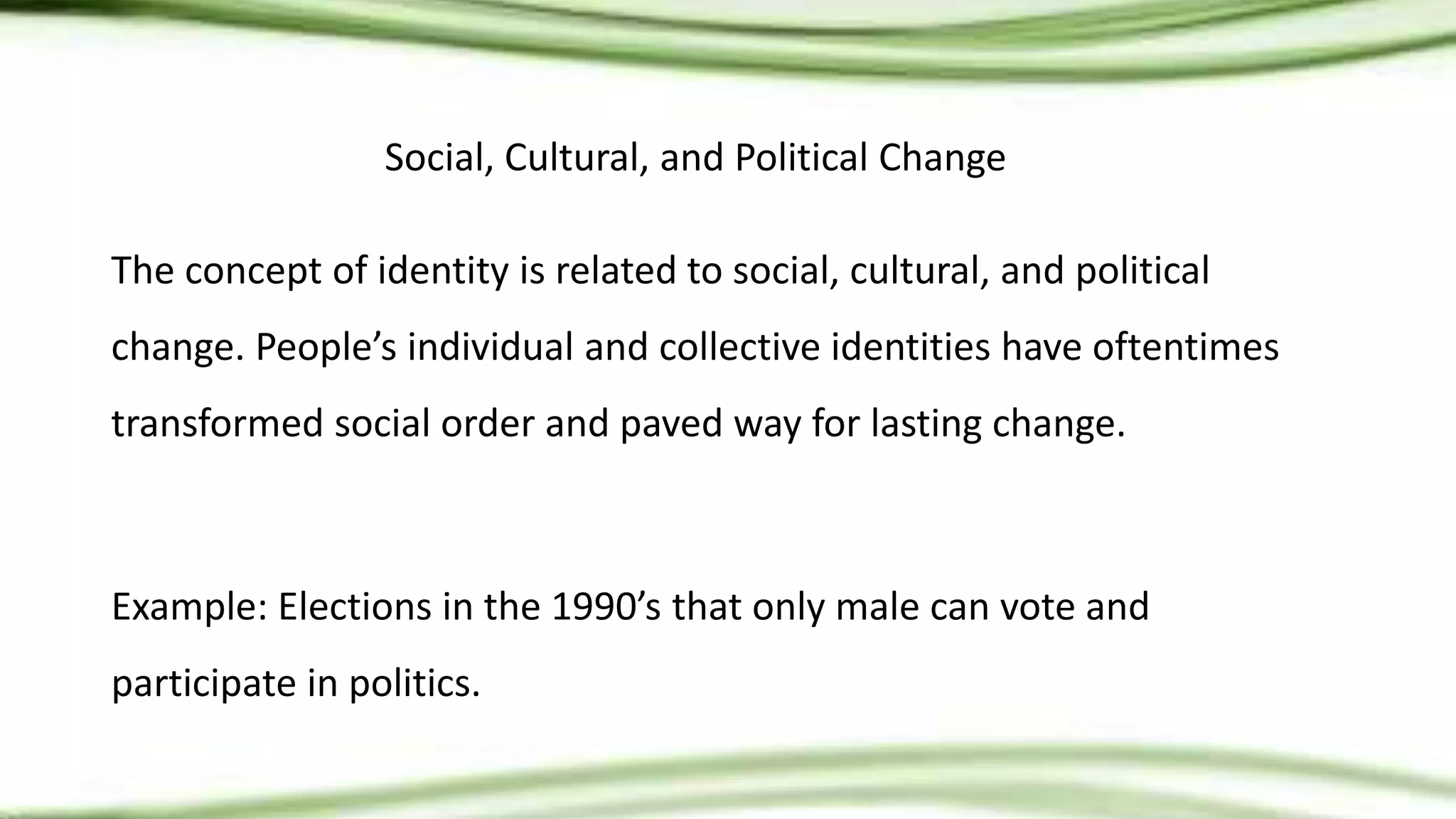 Social, Cultural, and Political Change
The concept of identity is related to social, cultural, and political
change. People’s individual and collective identities have oftentimes
transformed social order and paved way for lasting change.
Example: Elections in the 1990’s that only male can vote and
participate in politics.
 