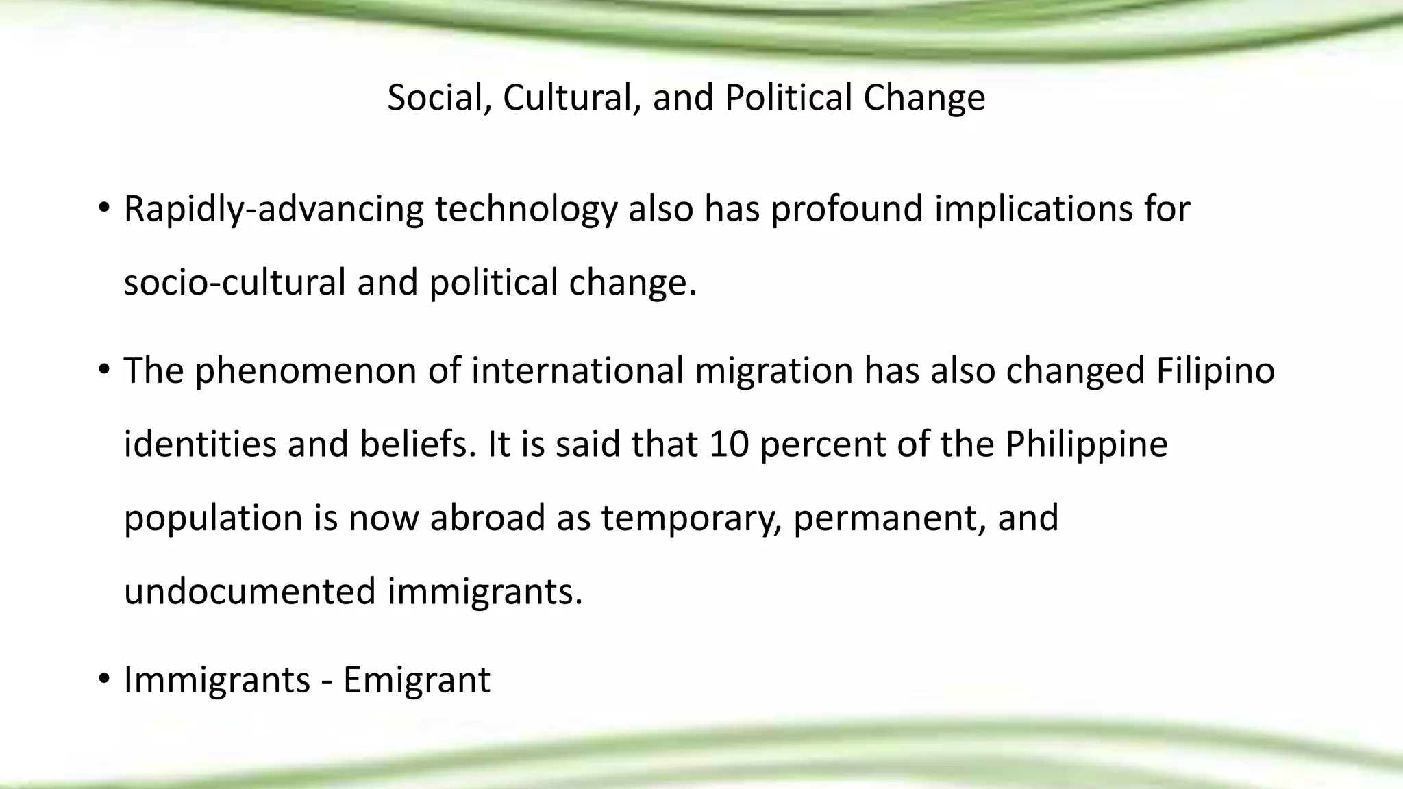 Social, Cultural, and Political Change
• Rapidly-advancing technology also has profound implications for
socio-cultural and political change.
• The phenomenon of international migration has also changed Filipino
identities and beliefs. It is said that 10 percent of the Philippine
population is now abroad as temporary, permanent, and
undocumented immigrants.
• Immigrants - Emigrant
 