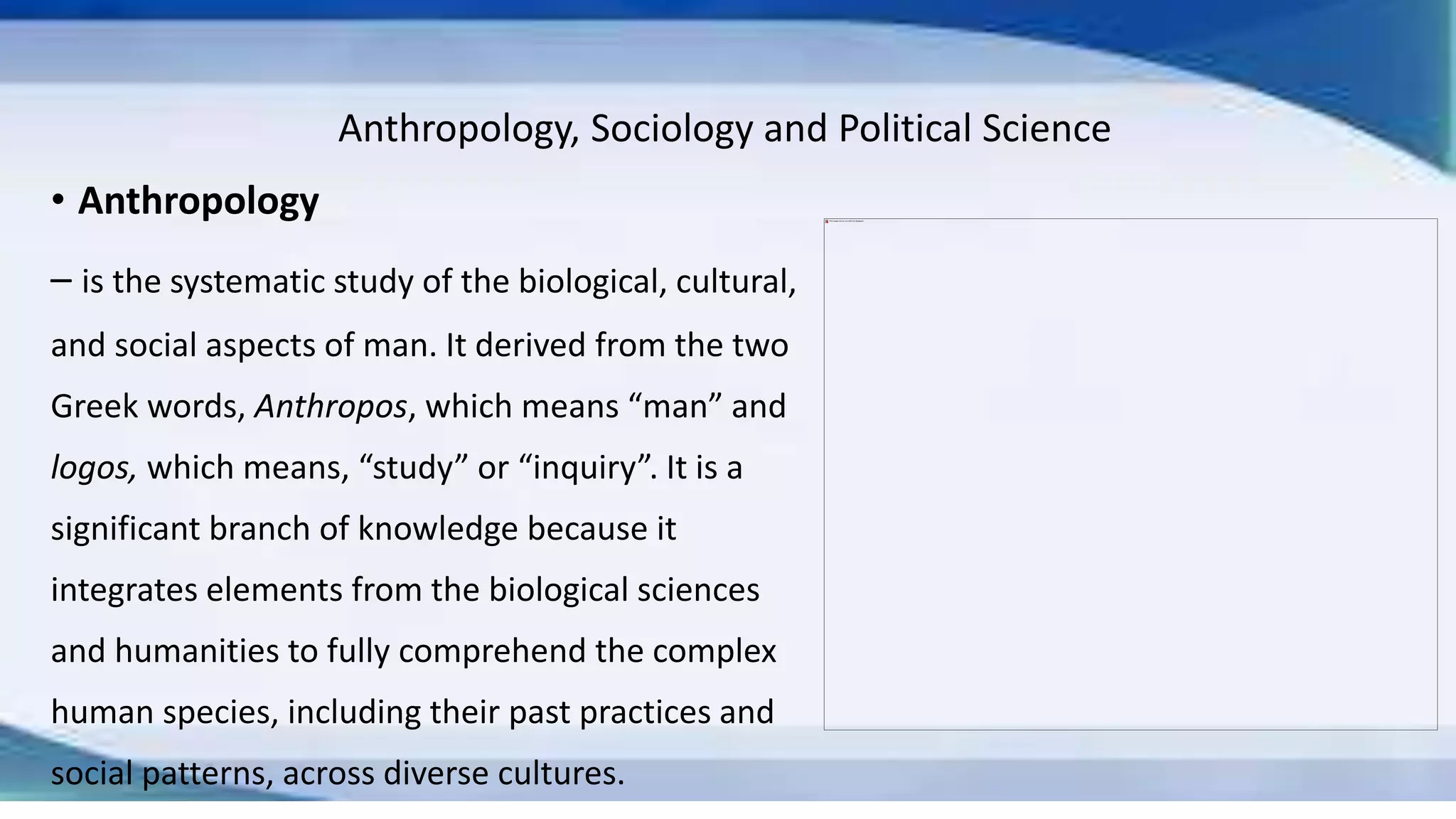 Anthropology, Sociology and Political Science
• Anthropology
– is the systematic study of the biological, cultural,
and social aspects of man. It derived from the two
Greek words, Anthropos, which means “man” and
logos, which means, “study” or “inquiry”. It is a
significant branch of knowledge because it
integrates elements from the biological sciences
and humanities to fully comprehend the complex
human species, including their past practices and
social patterns, across diverse cultures.
 