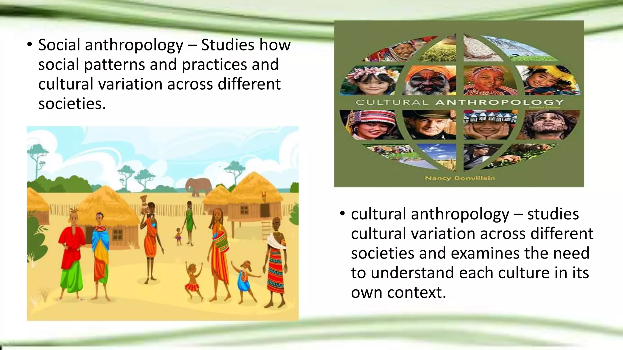 • Social anthropology – Studies how
social patterns and practices and
cultural variation across different
societies.
• cultural anthropology – studies
cultural variation across different
societies and examines the need
to understand each culture in its
own context.
 