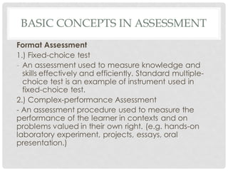 BASIC CONCEPTS IN ASSESSMENT
Format Assessment
1.) Fixed-choice test
- An assessment used to measure knowledge and
skills effectively and efficiently. Standard multiple-
choice test is an example of instrument used in
fixed-choice test.
2.) Complex-performance Assessment
- An assessment procedure used to measure the
performance of the learner in contexts and on
problems valued in their own right. (e.g. hands-on
laboratory experiment, projects, essays, oral
presentation.)
 