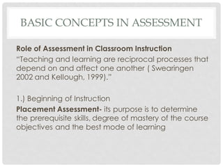 BASIC CONCEPTS IN ASSESSMENT
Role of Assessment in Classroom Instruction
“Teaching and learning are reciprocal processes that
depend on and affect one another ( Swearingen
2002 and Kellough, 1999).”
1.) Beginning of Instruction
Placement Assessment- its purpose is to determine
the prerequisite skills, degree of mastery of the course
objectives and the best mode of learning
 