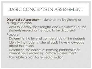 BASIC CONCEPTS IN ASSESSMENT
Diagnostic Assessment – done at the beginning or
during instruction
- Aims to identify the strengths and weaknesses of the
students regarding the topic to be discussed
Purposes:
- Determine the level of competence of the students
- Identify the students who already have knowledge
about the lesson
- Determine the causes of learning problems that
cannot be revealed by formative assessment
- Formulate a plan for remedial action
 