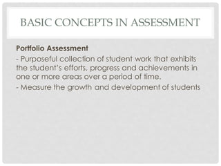 BASIC CONCEPTS IN ASSESSMENT
Portfolio Assessment
- Purposeful collection of student work that exhibits
the student’s efforts, progress and achievements in
one or more areas over a period of time.
- Measure the growth and development of students
 