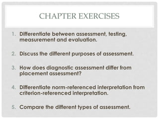 CHAPTER EXERCISES
1. Differentiate between assessment, testing,
measurement and evaluation.
2. Discuss the different purposes of assessment.
3. How does diagnostic assessment differ from
placement assessment?
4. Differentiate norm-referenced interpretation from
criterion-referenced interpretation.
5. Compare the different types of assessment.
 
