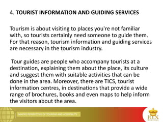 MACRO PERSPECTIVE OF TOURISM AND HOSPITALITY
4. TOURIST INFORMATION AND GUIDING SERVICES
Tourism is about visiting to places you're not familiar
with, so tourists certainly need someone to guide them.
For that reason, tourism information and guiding services
are necessary in the tourism industry.
Tour guides are people who accompany tourists at a
destination, explaining them about the place, its culture
and suggest them with suitable activities that can be
done in the area. Moreover, there are TICS, tourist
information centres, in destinations that provide a wide
range of brochures, books and even maps to help inform
the visitors about the area.
 