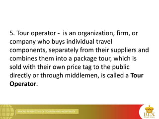 MACRO PERSPECTIVE OF TOURISM AND HOSPITALITY
5. Tour operator - is an organization, firm, or
company who buys individual travel
components, separately from their suppliers and
combines them into a package tour, which is
sold with their own price tag to the public
directly or through middlemen, is called a Tour
Operator.
 