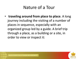 MACRO PERSPECTIVE OF TOURISM AND HOSPITALITY
Nature of a Tour
• traveling around from place to place. A long
journey including the visiting of a number of
places in sequence, especially with an
organized group led by a guide. A brief trip
through a place, as a building or a site, in
order to view or inspect it:
 
