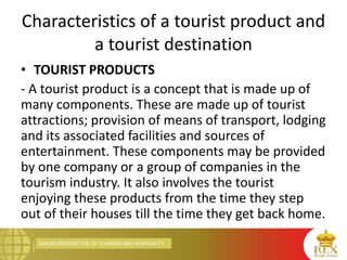 MACRO PERSPECTIVE OF TOURISM AND HOSPITALITY
Characteristics of a tourist product and
a tourist destination
• TOURIST PRODUCTS
- A tourist product is a concept that is made up of
many components. These are made up of tourist
attractions; provision of means of transport, lodging
and its associated facilities and sources of
entertainment. These components may be provided
by one company or a group of companies in the
tourism industry. It also involves the tourist
enjoying these products from the time they step
out of their houses till the time they get back home.
 