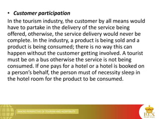 MACRO PERSPECTIVE OF TOURISM AND HOSPITALITY
• Customer participation
In the tourism industry, the customer by all means would
have to partake in the delivery of the service being
offered, otherwise, the service delivery would never be
complete. In the industry, a product is being sold and a
product is being consumed; there is no way this can
happen without the customer getting involved. A tourist
must be on a bus otherwise the service is not being
consumed. If one pays for a hotel or a hotel is booked on
a person’s behalf, the person must of necessity sleep in
the hotel room for the product to be consumed.
 