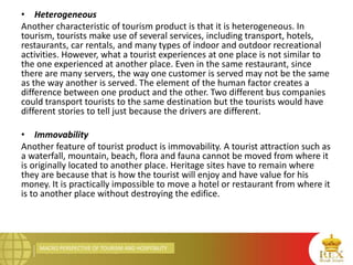 MACRO PERSPECTIVE OF TOURISM AND HOSPITALITY
• Heterogeneous
Another characteristic of tourism product is that it is heterogeneous. In
tourism, tourists make use of several services, including transport, hotels,
restaurants, car rentals, and many types of indoor and outdoor recreational
activities. However, what a tourist experiences at one place is not similar to
the one experienced at another place. Even in the same restaurant, since
there are many servers, the way one customer is served may not be the same
as the way another is served. The element of the human factor creates a
difference between one product and the other. Two different bus companies
could transport tourists to the same destination but the tourists would have
different stories to tell just because the drivers are different.
• Immovability
Another feature of tourist product is immovability. A tourist attraction such as
a waterfall, mountain, beach, flora and fauna cannot be moved from where it
is originally located to another place. Heritage sites have to remain where
they are because that is how the tourist will enjoy and have value for his
money. It is practically impossible to move a hotel or restaurant from where it
is to another place without destroying the edifice.
 