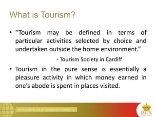 MACRO PERSPECTIVE OF TOURISM AND HOSPITALITY
What is Tourism?
• “Tourism may be defined in terms of
particular activities selected by choice and
undertaken outside the home environment.”
- Tourism Society in Cardiff
• Tourism in the pure sense is essentially a
pleasure activity in which money earned in
one’s abode is spent in places visited.
 