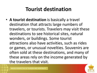 MACRO PERSPECTIVE OF TOURISM AND HOSPITALITY
Tourist destination
• A tourist destination is basically a travel
destination that attracts large numbers of
travelers, or tourists. Travelers may visit these
destinations to see historical sites, natural
wonders, or buildings. Some tourist
attractions also have activities, such as rides
or games, or unusual novelties. Souvenirs are
often sold at these destinations, and many of
these areas rely on the income generated by
the travelers that visit.
 