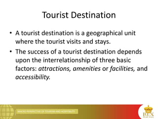 MACRO PERSPECTIVE OF TOURISM AND HOSPITALITY
Tourist Destination
• A tourist destination is a geographical unit
where the tourist visits and stays.
• The success of a tourist destination depends
upon the interrelationship of three basic
factors: attractions, amenities or facilities, and
accessibility.
 