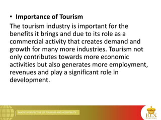 MACRO PERSPECTIVE OF TOURISM AND HOSPITALITY
• Importance of Tourism
The tourism industry is important for the
benefits it brings and due to its role as a
commercial activity that creates demand and
growth for many more industries. Tourism not
only contributes towards more economic
activities but also generates more employment,
revenues and play a significant role in
development.
 