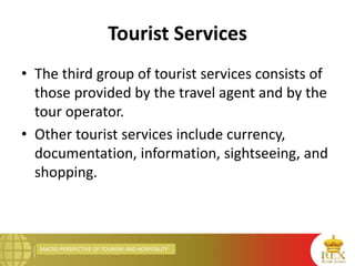 MACRO PERSPECTIVE OF TOURISM AND HOSPITALITY
Tourist Services
• The third group of tourist services consists of
those provided by the travel agent and by the
tour operator.
• Other tourist services include currency,
documentation, information, sightseeing, and
shopping.
 