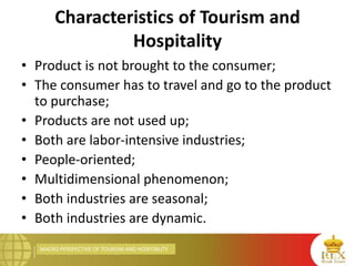 MACRO PERSPECTIVE OF TOURISM AND HOSPITALITY
Characteristics of Tourism and
Hospitality
• Product is not brought to the consumer;
• The consumer has to travel and go to the product
to purchase;
• Products are not used up;
• Both are labor-intensive industries;
• People-oriented;
• Multidimensional phenomenon;
• Both industries are seasonal;
• Both industries are dynamic.
 
