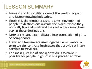 MACRO PERSPECTIVE OF TOURISM AND HOSPITALITY
LESSON SUMMARY
• Tourism and hospitality is one of the world’s largest
and fastest-growing industries.
• Tourism is the temporary, short-term movement of
people to destinations outside the places where they
normally live and work and their activities during their
stay at these destinations.
• Network means a complicated interconnection of parts
or components.
• Travel and tourism are used together as an umbrella
term to refer to those businesses that provide primary
services to travelers.
• The main purpose of transportation is to make it
possible for people to go from one place to another.
 