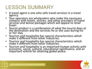 MACRO PERSPECTIVE OF TOURISM AND HOSPITALITY
• A travel agent is one who sells travel services in a travel
agency.
• Tour operators are wholesalers who make the necessary
contacts with hotels, airlines, and other providers of travel
services and devise packages which will appeal to retail
buyer.
• Tourist product is a combination of what the tourist does at
the destination and the services he or she uses during his
or her stay.
• Tourism and hospitality has special characteristics which
make it different from other industries.
• Tourism and hospitality has special characteristics which
make it different from other industries.
• Tourism and hospitality is an important human activity with
economic, social, cultural, educational significance, and an
important vehicle for attaining global peace.
LESSON SUMMARY
 