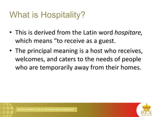 MACRO PERSPECTIVE OF TOURISM AND HOSPITALITY
What is Hospitality?
• This is derived from the Latin word hospitare,
which means “to receive as a guest.
• The principal meaning is a host who receives,
welcomes, and caters to the needs of people
who are temporarily away from their homes.
 