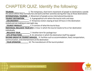 MACRO PERSPECTIVE OF TOURISM AND HOSPITALITY
CHAPTER QUIZ. Identify the following:
TOURISM_ ___ 1. The temporary, short-term movement of people to destinations outside
the places where they normally live and work and their activities during their stay at those destinations
INTERNATIONAL TOURISM 2. Movement of people across international boundaries
TOURIST DESTINATION_ 3. A geographical unit where the tourist visits and stays
_EXCURSIONIST___________ 4. Temporary visitors staying at least 24 hours in the destination
visited and not making an overnight stay
_TOURIST PRODUCT________ 5. It consists of what the tourist buys.
INDIVIDUAL INCLUSIVE TOUR (IIT) 6. A tour in which the tourist travels to his or her destination
individually
_INCLUSIVE TOUR__________ 7. Another term for package tour
_SITE ATTRACTIONS________ 8. An attraction in which the destination itself has appeal
SECOND GROUP OF TOURIST SERVICES _ 9. Facilities such as accommodation, food, transportation,
communication, and entertainment at the destination
_TOUR OPERATOR________ 10. The manufacturer of the tourist product
 