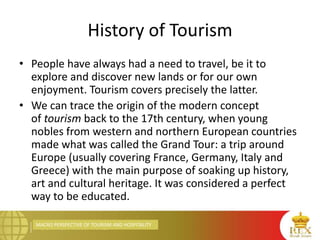 MACRO PERSPECTIVE OF TOURISM AND HOSPITALITY
History of Tourism
• People have always had a need to travel, be it to
explore and discover new lands or for our own
enjoyment. Tourism covers precisely the latter.
• We can trace the origin of the modern concept
of tourism back to the 17th century, when young
nobles from western and northern European countries
made what was called the Grand Tour: a trip around
Europe (usually covering France, Germany, Italy and
Greece) with the main purpose of soaking up history,
art and cultural heritage. It was considered a perfect
way to be educated.
 