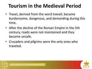 MACRO PERSPECTIVE OF TOURISM AND HOSPITALITY
Tourism in the Medieval Period
• Travel, derived from the word travail, became
burdensome, dangerous, and demanding during this
time.
• After the decline of the Roman Empire in the 5th
century, roads were not maintained and they
became unsafe.
• Crusaders and pilgrims were the only ones who
traveled.
 