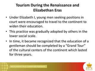 MACRO PERSPECTIVE OF TOURISM AND HOSPITALITY
Tourism During the Renaissance and
Elizabethan Eras
• Under Elizabeth I, young men seeking positions in
court were encouraged to travel to the continent to
widen their education.
• This practice was gradually adopted by others in the
lower social scale.
• In time, it became recognized that the education of a
gentleman should be completed by a “Grand Tour”
of the cultural centers of the continent which lasted
for three years.
 