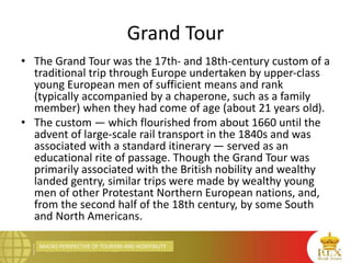 MACRO PERSPECTIVE OF TOURISM AND HOSPITALITY
Grand Tour
• The Grand Tour was the 17th- and 18th-century custom of a
traditional trip through Europe undertaken by upper-class
young European men of sufficient means and rank
(typically accompanied by a chaperone, such as a family
member) when they had come of age (about 21 years old).
• The custom — which flourished from about 1660 until the
advent of large-scale rail transport in the 1840s and was
associated with a standard itinerary — served as an
educational rite of passage. Though the Grand Tour was
primarily associated with the British nobility and wealthy
landed gentry, similar trips were made by wealthy young
men of other Protestant Northern European nations, and,
from the second half of the 18th century, by some South
and North Americans.
 