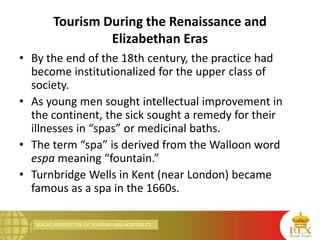 MACRO PERSPECTIVE OF TOURISM AND HOSPITALITY
Tourism During the Renaissance and
Elizabethan Eras
• By the end of the 18th century, the practice had
become institutionalized for the upper class of
society.
• As young men sought intellectual improvement in
the continent, the sick sought a remedy for their
illnesses in “spas” or medicinal baths.
• The term “spa” is derived from the Walloon word
espa meaning “fountain.”
• Turnbridge Wells in Kent (near London) became
famous as a spa in the 1660s.
 