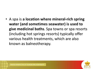MACRO PERSPECTIVE OF TOURISM AND HOSPITALITY
• A spa is a location where mineral-rich spring
water (and sometimes seawater) is used to
give medicinal baths. Spa towns or spa resorts
(including hot springs resorts) typically offer
various health treatments, which are also
known as balneotherapy.
 
