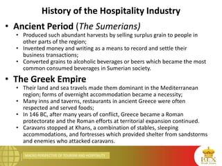 MACRO PERSPECTIVE OF TOURISM AND HOSPITALITY
History of the Hospitality Industry
• Ancient Period (The Sumerians)
• Produced such abundant harvests by selling surplus grain to people in
other parts of the region;
• Invented money and writing as a means to record and settle their
business transactions;
• Converted grains to alcoholic beverages or beers which became the most
common consumed beverages in Sumerian society.
• The Greek Empire
• Their land and sea travels made them dominant in the Mediterranean
region; forms of overnight accommodation became a necessity;
• Many inns and taverns, restaurants in ancient Greece were often
respected and served foods;
• In 146 BC, after many years of conflict, Greece became a Roman
protectorate and the Roman efforts at territorial expansion continued.
• Caravans stopped at Khans, a combination of stables, sleeping
accommodations, and fortresses which provided shelter from sandstorms
and enemies who attacked caravans.
 