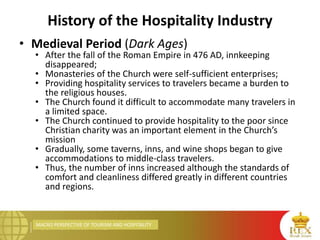 MACRO PERSPECTIVE OF TOURISM AND HOSPITALITY
History of the Hospitality Industry
• Medieval Period (Dark Ages)
• After the fall of the Roman Empire in 476 AD, innkeeping
disappeared;
• Monasteries of the Church were self-sufficient enterprises;
• Providing hospitality services to travelers became a burden to
the religious houses.
• The Church found it difficult to accommodate many travelers in
a limited space.
• The Church continued to provide hospitality to the poor since
Christian charity was an important element in the Church’s
mission
• Gradually, some taverns, inns, and wine shops began to give
accommodations to middle-class travelers.
• Thus, the number of inns increased although the standards of
comfort and cleanliness differed greatly in different countries
and regions.
 