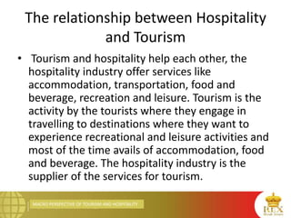 MACRO PERSPECTIVE OF TOURISM AND HOSPITALITY
The relationship between Hospitality
and Tourism
• Tourism and hospitality help each other, the
hospitality industry offer services like
accommodation, transportation, food and
beverage, recreation and leisure. Tourism is the
activity by the tourists where they engage in
travelling to destinations where they want to
experience recreational and leisure activities and
most of the time avails of accommodation, food
and beverage. The hospitality industry is the
supplier of the services for tourism.
 