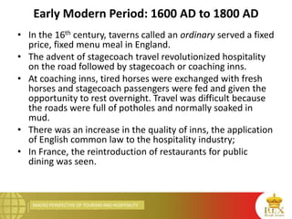 MACRO PERSPECTIVE OF TOURISM AND HOSPITALITY
Early Modern Period: 1600 AD to 1800 AD
• In the 16th century, taverns called an ordinary served a fixed
price, fixed menu meal in England.
• The advent of stagecoach travel revolutionized hospitality
on the road followed by stagecoach or coaching inns.
• At coaching inns, tired horses were exchanged with fresh
horses and stagecoach passengers were fed and given the
opportunity to rest overnight. Travel was difficult because
the roads were full of potholes and normally soaked in
mud.
• There was an increase in the quality of inns, the application
of English common law to the hospitality industry;
• In France, the reintroduction of restaurants for public
dining was seen.
 