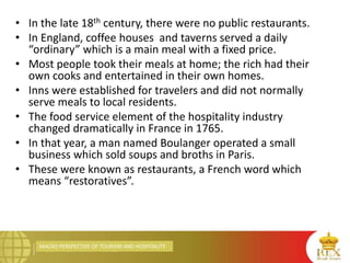 MACRO PERSPECTIVE OF TOURISM AND HOSPITALITY
• In the late 18th century, there were no public restaurants.
• In England, coffee houses and taverns served a daily
“ordinary” which is a main meal with a fixed price.
• Most people took their meals at home; the rich had their
own cooks and entertained in their own homes.
• Inns were established for travelers and did not normally
serve meals to local residents.
• The food service element of the hospitality industry
changed dramatically in France in 1765.
• In that year, a man named Boulanger operated a small
business which sold soups and broths in Paris.
• These were known as restaurants, a French word which
means “restoratives”.
 