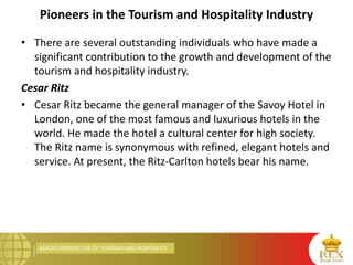 MACRO PERSPECTIVE OF TOURISM AND HOSPITALITY
Pioneers in the Tourism and Hospitality Industry
• There are several outstanding individuals who have made a
significant contribution to the growth and development of the
tourism and hospitality industry.
Cesar Ritz
• Cesar Ritz became the general manager of the Savoy Hotel in
London, one of the most famous and luxurious hotels in the
world. He made the hotel a cultural center for high society.
The Ritz name is synonymous with refined, elegant hotels and
service. At present, the Ritz-Carlton hotels bear his name.
 