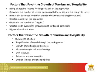 MACRO PERSPECTIVE OF TOURISM AND HOSPITALITY
Factors That Favor the Growth of Tourism and Hospitality
• Rising disposable income for large sections of the population
• Growth in the number of retired persons with the desire and the energy to travel
• Increase in discretionary time – shorter workweeks and longer vacations
• Greater mobility of the population
• Growth in the number of “singles.”
• Greater credit availability through credit cards and bank loans
• Higher educational levels
Factors That Favor the Growth of Tourism and Hospitality
• The growth of cities
• Simplification of travel through the package tour.
• Growth of multinational business
• Modern transportation technology
• Shift in values
• Advances in communication
• Smaller families and changing roles
 