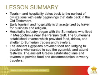 MACRO PERSPECTIVE OF TOURISM AND HOSPITALITY
LESSON SUMMARY
• Tourism and hospitality dates back to the earliest of
civilizations with early beginnings that date back in the
Old Testament.
• Early tourism and hospitality is characterized by travel
for business and religion.
• Hospitality industry began with the Sumerians who lived
in Mesopotamia near the Persian Gulf. The Sumerians
established taverns which provided food, drinks, and
shelter to Sumerian traders and travelers.
• The ancient Egyptians provided food and lodging to
travelers who wanted to see the pyramids and attend
festivals. The ancient Greeks established inns and
taverns to provide food and accommodation to weary
travelers.
 
